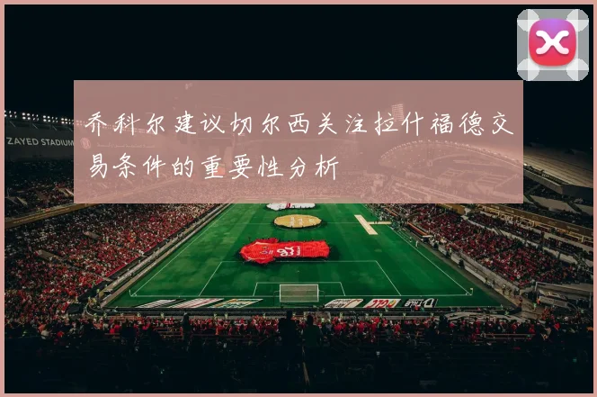 乔科尔建议切尔西关注拉什福德交易条件的重要性分析