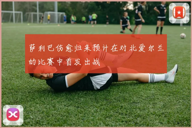萨利巴伤愈归来预计在对北爱尔兰的比赛中首发出战