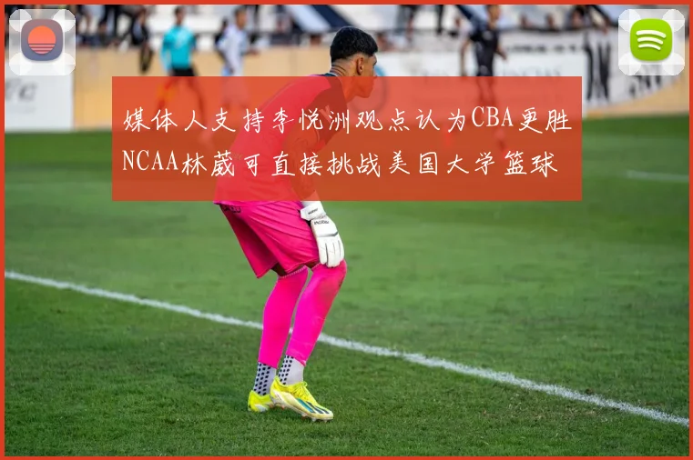 媒体人支持李悦洲观点认为CBA更胜NCAA林葳可直接挑战美国大学篮球