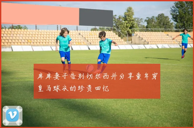 库库妻子告别切尔西并分享童年穿皇马球衣的珍贵回忆