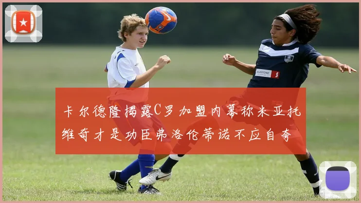 卡尔德隆揭露C罗加盟内幕称米亚托维奇才是功臣弗洛伦蒂诺不应自夸