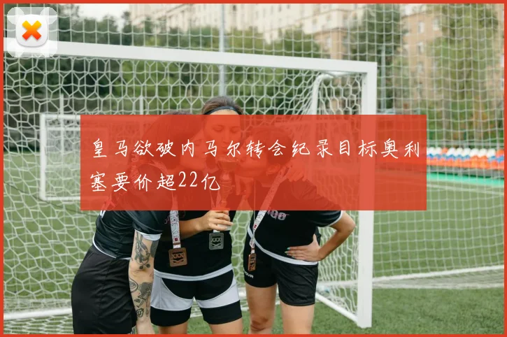 皇马欲破内马尔转会纪录目标奥利塞要价超22亿