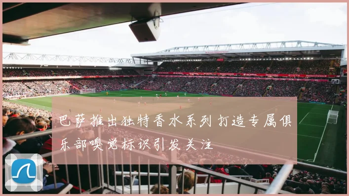 巴萨推出独特香水系列打造专属俱乐部嗅觉标识引发关注
