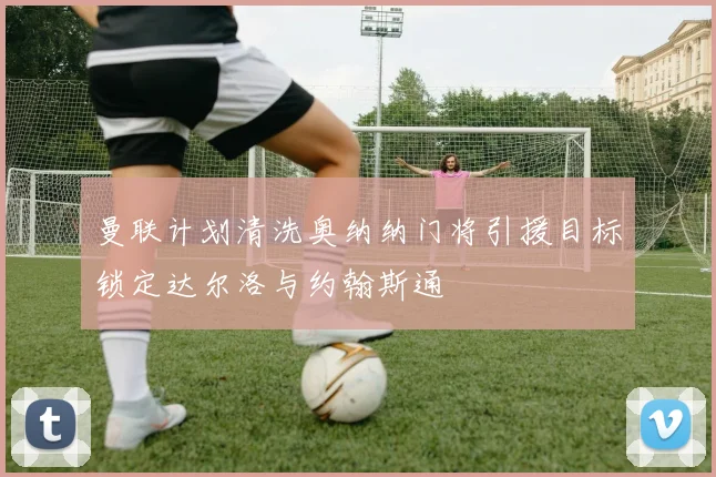 曼联计划清洗奥纳纳门将引援目标锁定达尔洛与约翰斯通