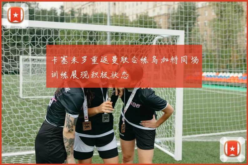 卡塞米罗重返曼联合练乌加特同场训练展现积极状态