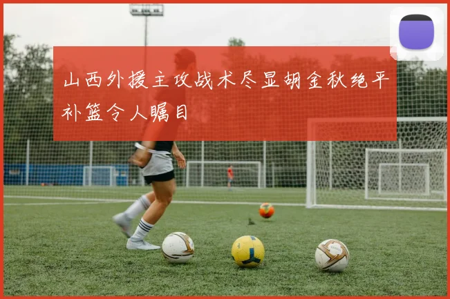 山西外援主攻战术尽显胡金秋绝平补篮令人瞩目