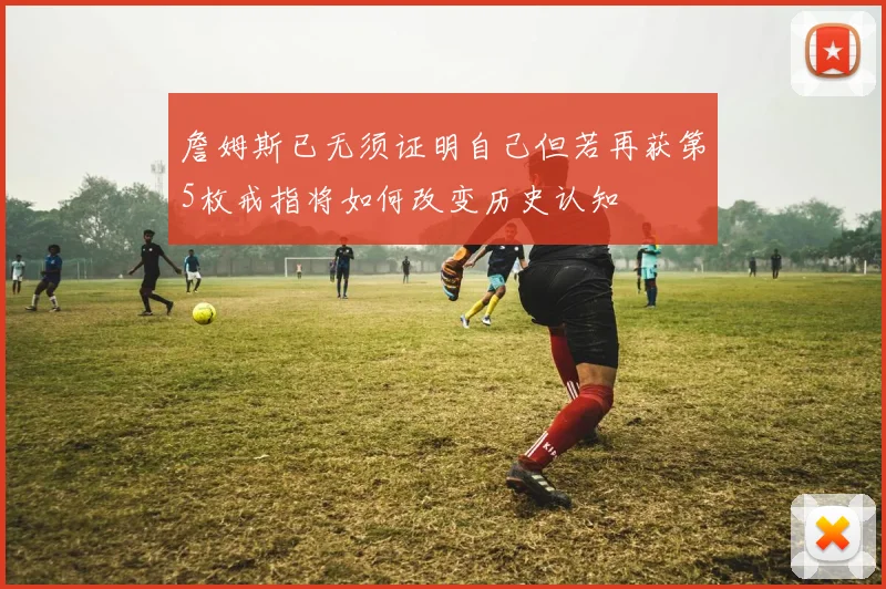 詹姆斯已无须证明自己但若再获第5枚戒指将如何改变历史认知